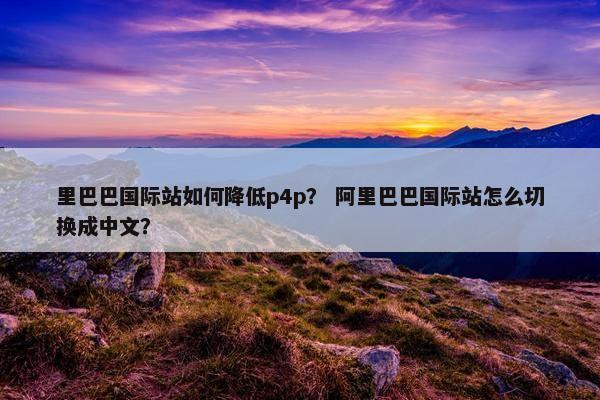 里巴巴国际站如何降低p4p？ 阿里巴巴国际站怎么切换成中文？