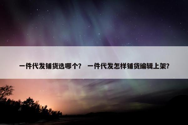 一件代发铺货选哪个？ 一件代发怎样铺货编辑上架？