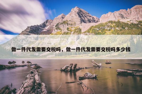 做一件代发需要交税吗，做一件代发需要交税吗多少钱