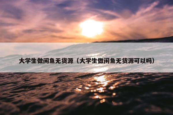 大学生做闲鱼无货源（大学生做闲鱼无货源可以吗）