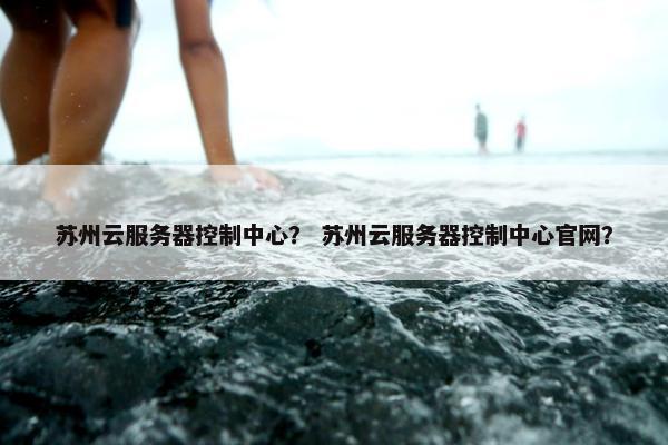 苏州云服务器控制中心？ 苏州云服务器控制中心官网？