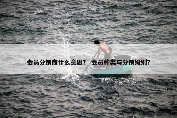 会员分销商什么意思？ 会员种类与分销级别？