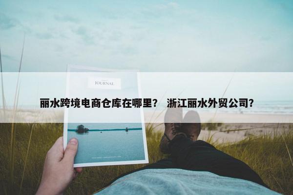 丽水跨境电商仓库在哪里？ 浙江丽水外贸公司？