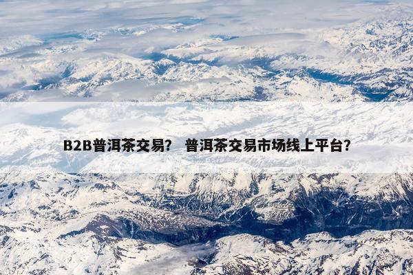 B2B普洱茶交易？ 普洱茶交易市场线上平台？