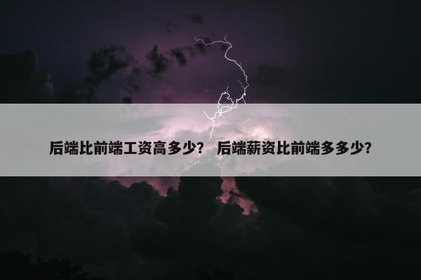 后端比前端工资高多少？ 后端薪资比前端多多少？