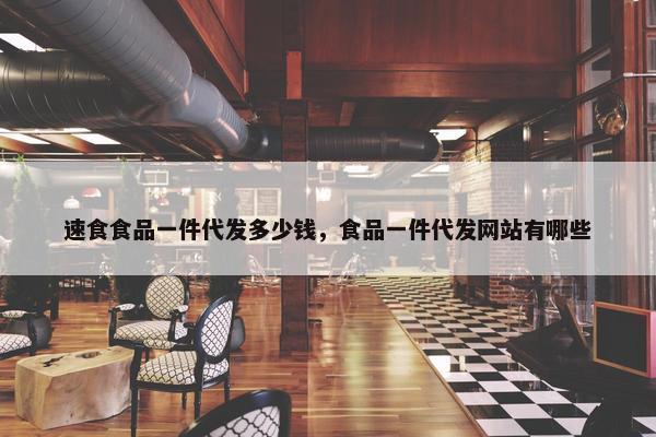速食食品一件代发多少钱，食品一件代发网站有哪些