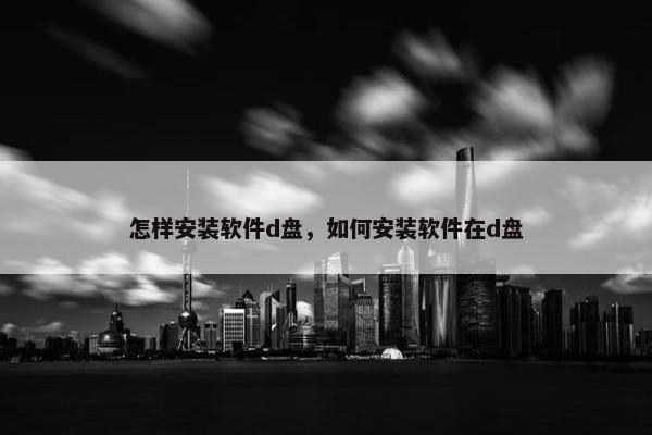怎样安装软件d盘，如何安装软件在d盘