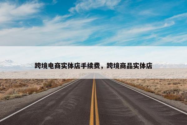 跨境电商实体店手续费，跨境商品实体店