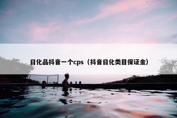 日化品抖音一个cps（抖音日化类目保证金）