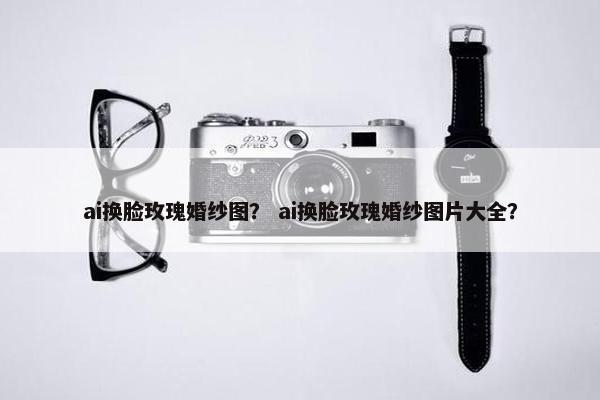 ai换脸玫瑰婚纱图？ ai换脸玫瑰婚纱图片大全？