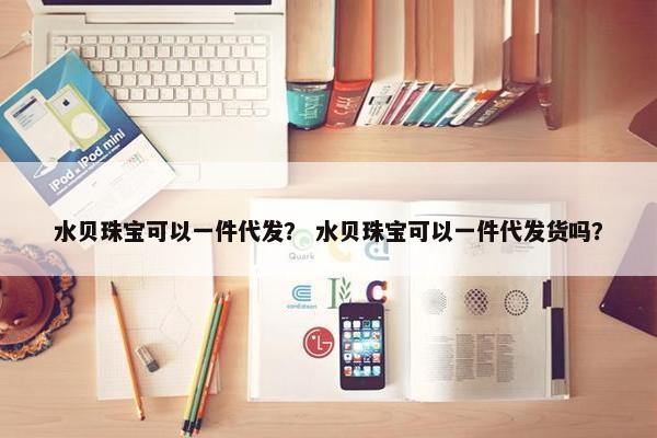 水贝珠宝可以一件代发？ 水贝珠宝可以一件代发货吗？