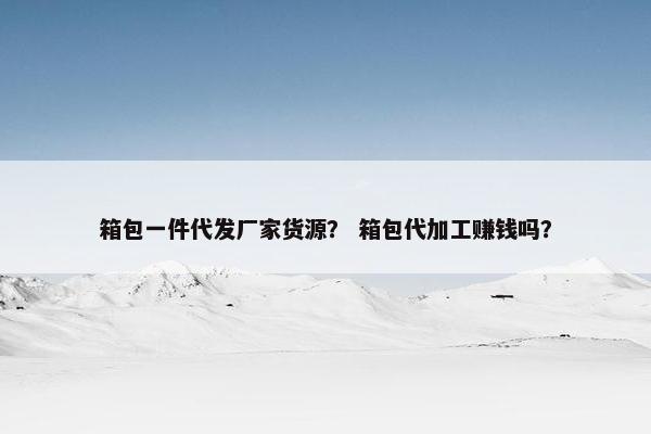 箱包一件代发厂家货源？ 箱包代加工赚钱吗？