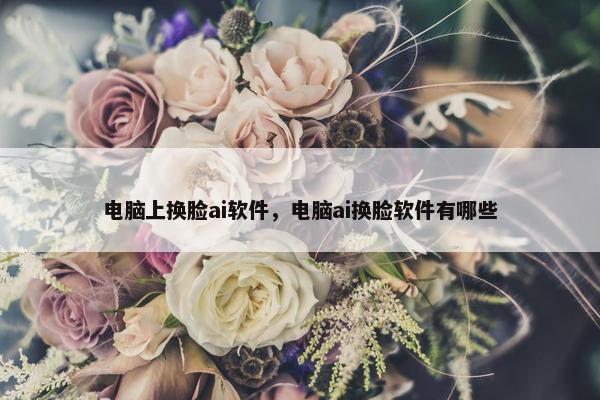 电脑上换脸ai软件，电脑ai换脸软件有哪些
