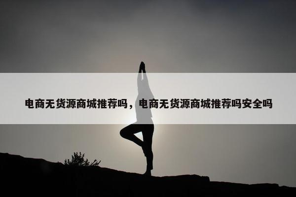 电商无货源商城推荐吗，电商无货源商城推荐吗安全吗