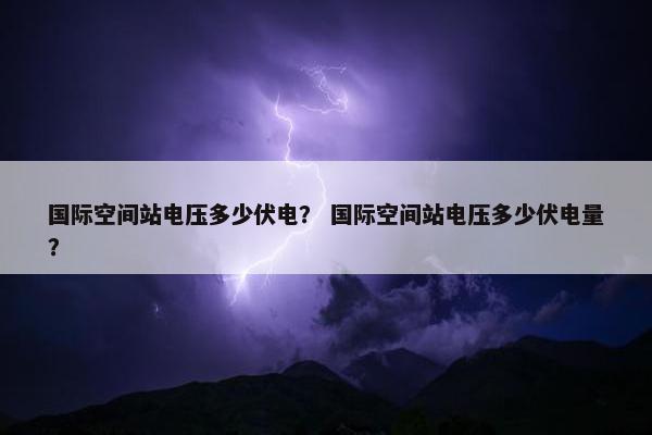 国际空间站电压多少伏电？ 国际空间站电压多少伏电量？