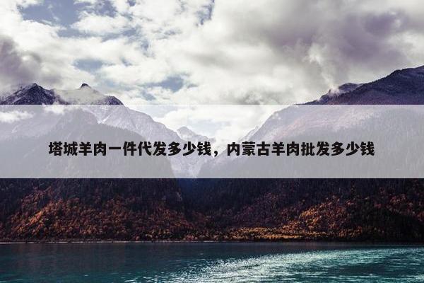 塔城羊肉一件代发多少钱，内蒙古羊肉批发多少钱