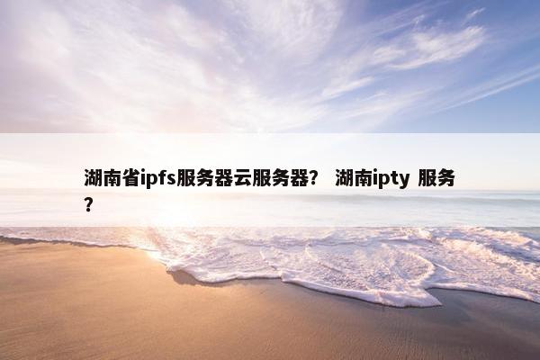 湖南省ipfs服务器云服务器？ 湖南ipty 服务？