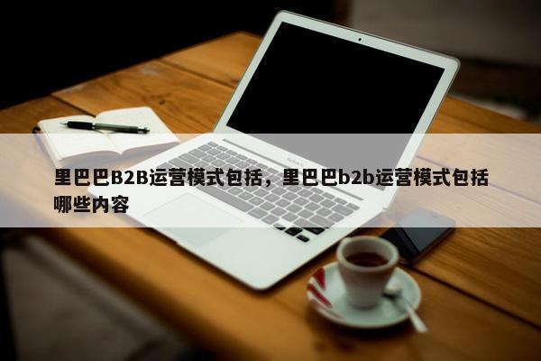 里巴巴B2B运营模式包括，里巴巴b2b运营模式包括哪些内容