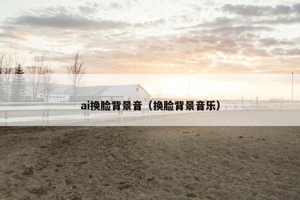 ai换脸背景音（换脸背景音乐）