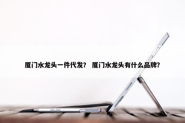 厦门水龙头一件代发？ 厦门水龙头有什么品牌？