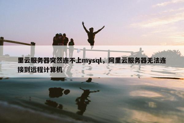 里云服务器突然连不上mysql，阿里云服务器无法连接到远程计算机
