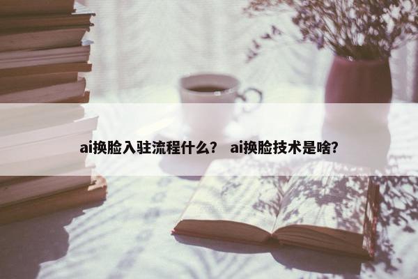 ai换脸入驻流程什么？ ai换脸技术是啥？