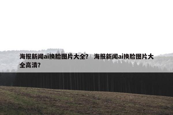 海报新闻ai换脸图片大全？ 海报新闻ai换脸图片大全高清？