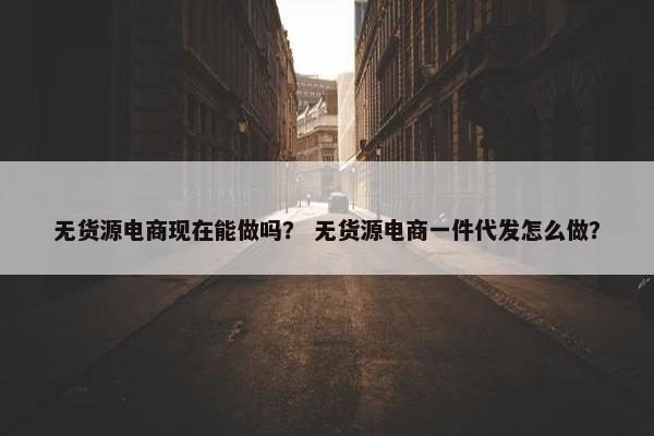 无货源电商现在能做吗？ 无货源电商一件代发怎么做？