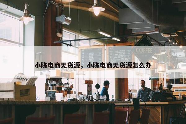 小陈电商无货源，小陈电商无货源怎么办