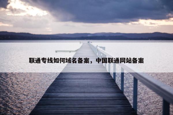 联通专线如何域名备案，中国联通网站备案