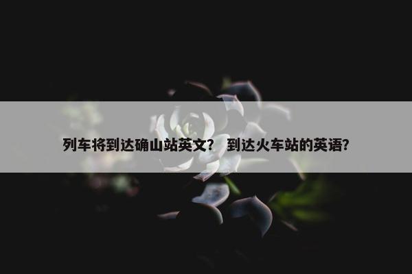 列车将到达确山站英文？ 到达火车站的英语？