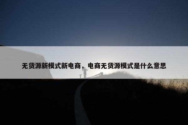 无货源新模式新电商，电商无货源模式是什么意思