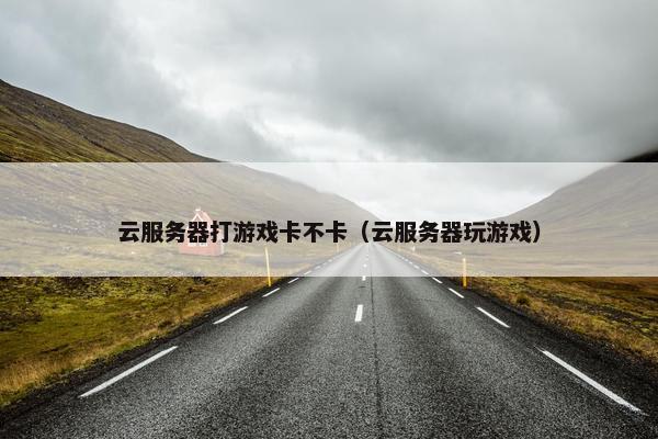 云服务器打游戏卡不卡（云服务器玩游戏）