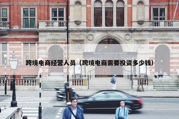 跨境电商经营人员（跨境电商需要投资多少钱）