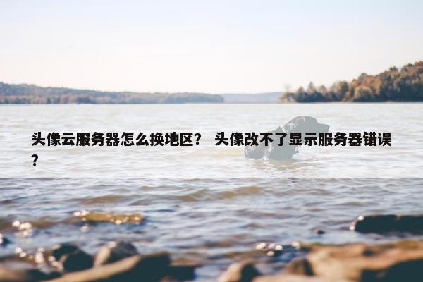 头像云服务器怎么换地区？ 头像改不了显示服务器错误？