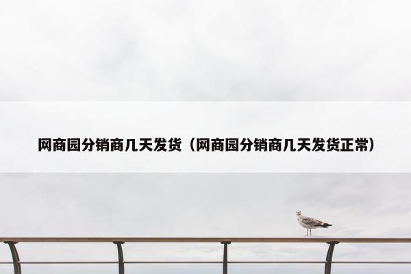 网商园分销商几天发货（网商园分销商几天发货正常）