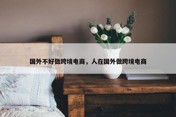 国外不好做跨境电商，人在国外做跨境电商