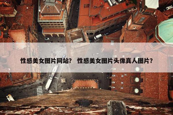 性感美女图片网站？ 性感美女图片头像真人图片？