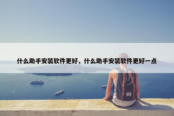 什么助手安装软件更好，什么助手安装软件更好一点