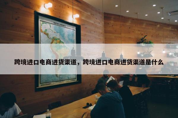跨境进口电商进货渠道，跨境进口电商进货渠道是什么