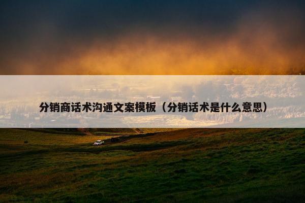 分销商话术沟通文案模板（分销话术是什么意思）