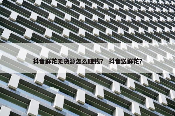 抖音鲜花无货源怎么赚钱？ 抖音送鲜花？