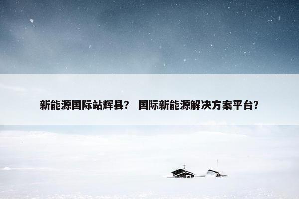 新能源国际站辉县？ 国际新能源解决方案平台？