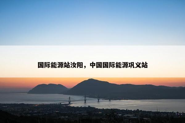 国际能源站汝阳，中国国际能源巩义站