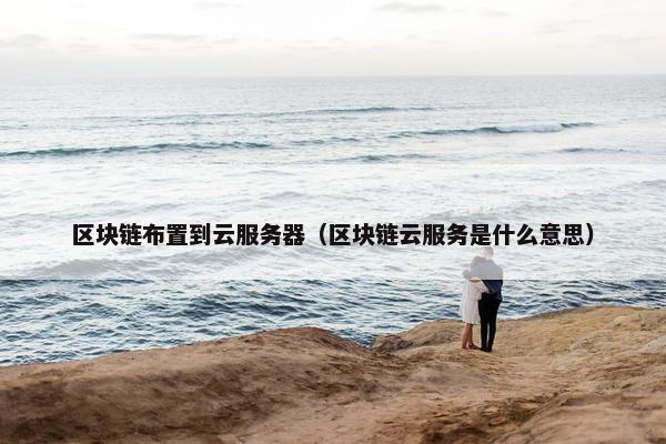 区块链布置到云服务器（区块链云服务是什么意思）