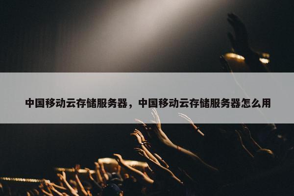中国移动云存储服务器，中国移动云存储服务器怎么用