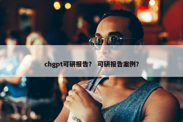 chgpt可研报告？ 可研报告案例？