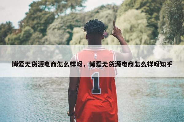 博爱无货源电商怎么样呀，博爱无货源电商怎么样呀知乎