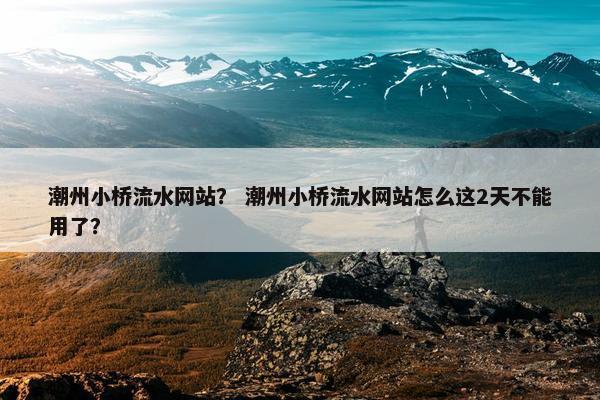 潮州小桥流水网站？ 潮州小桥流水网站怎么这2天不能用了？