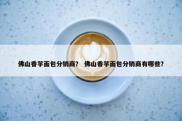 佛山香芋面包分销商？ 佛山香芋面包分销商有哪些？